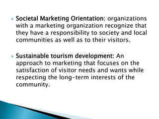  Societal Marketing Orientation: organizations
with a marketing organization recognize that
they have a responsibility to society and local
communities as well as to their visitors.
 Sustainable tourism development: An
approach to marketing that focuses on the
satisfaction of visitor needs and wants while
respecting the long-term interests of the
community.
 