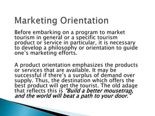 Before embarking on a program to market
tourism in general or a specific tourism
product or service in particular, it is necessary
to develop a philosophy or orientation to guide
one’s marketing efforts.
A product orientation emphasizes the products
or services that are available. It may be
successful if there’s a surplus of demand over
supply. Thus, the destination which offers the
best product will get the tourist. The old adage
that reflects this is “Build a better mousetrap,
and the world will beat a path to your door.”
 