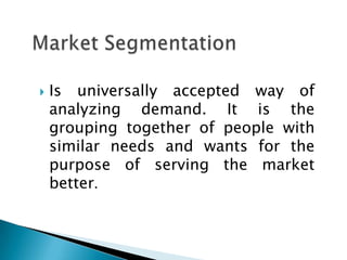  Is universally accepted way of
analyzing demand. It is the
grouping together of people with
similar needs and wants for the
purpose of serving the market
better.
 