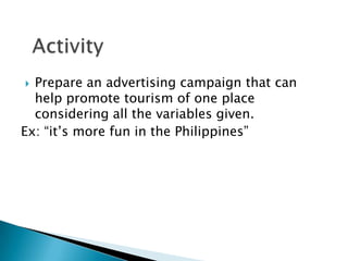 Prepare an advertising campaign that can
help promote tourism of one place
considering all the variables given.
Ex: “it’s more fun in the Philippines”
 