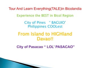 Tour And Learn Everything(TALE)in Bicolandia
Experience the BEST in Bicol Region
City of Pines “ BAGUIO’
Philippines COOLest
From Island to HIGHland
Davao!!
City of Pasacao “ LOL’ PASACAO”
 