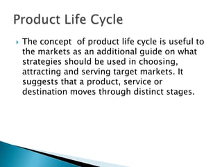  The concept of product life cycle is useful to
the markets as an additional guide on what
strategies should be used in choosing,
attracting and serving target markets. It
suggests that a product, service or
destination moves through distinct stages.
 