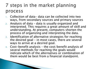 1. Collection of data- data can be collected into two
ways, from secondary sources and primary sources
2. Analysis of data – data is usually organized and
interpreted. This requires a great amount of skill and
understanding. At present, computers shorten the
process of organizing and interpreting the data.
3. Identification of alternative strategies for reaching
the desired goal – in most cases, there are several
ways to arrive at a desired goal.
4. Cost-benefit analysis – the cost/benefit analysis of
several methods for reaching the goals would
indicate which of the alternatives or combination of
them would be best from a financial standpoint.
 