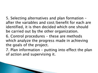 5. Selecting alternatives and plan formation –
after the variables and cost/benefit for each are
identified, it is then decided which one should
be carried out by the other organization.
6. Control procedures – these are methods
which analyze the progress made in achieving
the goals of the project.
7. Plan information – putting into effect the plan
of action and supervising it.
 