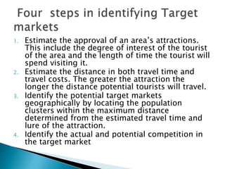 1. Estimate the approval of an area’s attractions.
This include the degree of interest of the tourist
of the area and the length of time the tourist will
spend visiting it.
2. Estimate the distance in both travel time and
travel costs. The greater the attraction the
longer the distance potential tourists will travel.
3. Identify the potential target markets
geographically by locating the population
clusters within the maximum distance
determined from the estimated travel time and
lure of the attraction.
4. Identify the actual and potential competition in
the target market
 