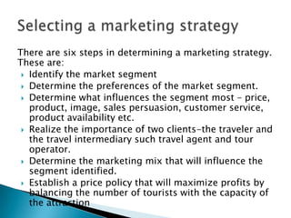 There are six steps in determining a marketing strategy.
These are:
 Identify the market segment
 Determine the preferences of the market segment.
 Determine what influences the segment most – price,
product, image, sales persuasion, customer service,
product availability etc.
 Realize the importance of two clients-the traveler and
the travel intermediary such travel agent and tour
operator.
 Determine the marketing mix that will influence the
segment identified.
 Establish a price policy that will maximize profits by
balancing the number of tourists with the capacity of
the attraction
 