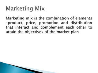 Marketing mix is the combination of elements
–product, price, promotion and distribution
that interact and complement each other to
attain the objectives of the market plan
 