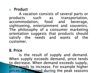 A. Product
A vacation consists of several parts or
products such as transportation,
accommodation, food and beverage,
sightseeing, entertainment and souvenirs.
The philosophy of a consumer marketing
orientation suggests that products should
satisfy the needs and wants of the
customer.
B. Price
is the result of supply and demand.
When supply exceeds demand, price tends
to decrease. When demand exceeds supply,
price tends to increase. For example higher
prices are charged during the peak seasons
 