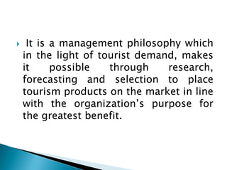  It is a management philosophy which
in the light of tourist demand, makes
it possible through research,
forecasting and selection to place
tourism products on the market in line
with the organization’s purpose for
the greatest benefit.
 