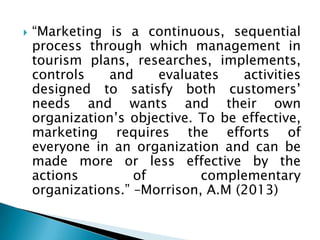  “Marketing is a continuous, sequential
process through which management in
tourism plans, researches, implements,
controls and evaluates activities
designed to satisfy both customers’
needs and wants and their own
organization’s objective. To be effective,
marketing requires the efforts of
everyone in an organization and can be
made more or less effective by the
actions of complementary
organizations.” –Morrison, A.M (2013)
 