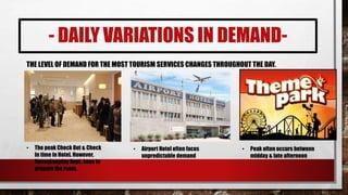 - DAILY VARIATIONS IN DEMAND-
THE LEVEL OF DEMAND FOR THE MOST TOURISM SERVICES CHANGES THROUGHOUT THE DAY.
• The peak Check Out & Check
In time in Hotel. However,
Housekeeping Dept. have to
prepare the room.
• Airport Hotel often faces
unpredictable demand
• Peak often occurs between
midday & late afternoon
 