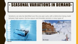 - SEASONAL VARIATIONS IN DEMAND-
Variations can also be identified over the one-year cycle, with a distinction being made
between high season, the low season and shoulder periods in many types of
destinations and operations.
Ice Hotel in Sweden that only open in
Winter
Ski Hotel
 