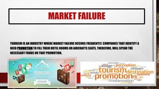 MARKET FAILURE
TOURISM IS AN INDUSTRY WHERE MARKET FAILURE OCCURS FREQUENTLY. COMPANIES THAT IDENTIFY A
NEED PROMOTION TO FILL THEIR HOTEL ROOMS OR AIRCRAFTS SEATS, THEREFORE, WILL SPEND THE
NECESSARY FUNDS ON THAT PROMOTION.
 
