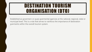 DESTINATION TOURISM
ORGANISATION (DTO)
Established as govermenr or quasi-gvermental agencies at the national, regional, state or
municipal level. This is a role that serves to rainforce the importance of destination
gverments within the overall tourism system.
 