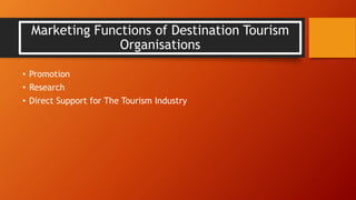Marketing Functions of Destination Tourism
Organisations
• Promotion
• Research
• Direct Support for The Tourism Industry
 