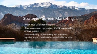 Strategic Tourism Marketing
- Must have vision for the future
- An awareness of the strategy that are required to
achieve success
- Only with long term thinking will minimise
negative impacts and attain a sustainable tourism
sector
 