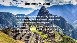 Business Mission
The mission statement is usually some very
basic directive that influences any further
statement of objectives or goals.
A business, in contrast, may have a mission of
offering the highest quality products within a
particular sector
 