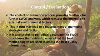 Control / Evaluation
 The control or evaluation process provides feedback for
further SWOT analyses, which reassess the internal and
external environmental factors.
 This in turn may lead to a reassessment of marketing
strategies and tactics.
 It is also useful to periodically evaluate the SWOT
procedures themselves to ensure that the best
methodologies are used to assess the best quality
information.
 
