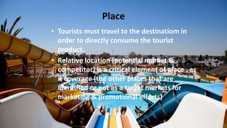 Place
• Tourists must travel to the destinatiom in
order to directly consume the tourist
product.
• Relative location (potential market &
competitor) is a critical element of place , as
it coverage (the other places that are
identified or not as a target markets for
marketing & promotional efforts)
 