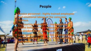 People
 Service personnel : highly trained employees
and emotional labour at the consumer
inteface.
 The tourists themselves : inappropriate
tourist behaviour can reduce the quality of
the product for all participants.
 Local residents : tourists may be attracted by
the culture and hospitality of the resident
population.
 