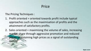 Price
The Pricing Techniques :
1. Profit oriented = oriented towards profit include typical
approaches such as the maximisation of profits and the
attainment of satisfactory profits.
2. Sales oriented = maximising the volume of sales, increasing
market share through aggressive promotion and reduced
prices, maintaining high prices as a signal of outstanding
quality
 