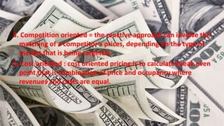 3. Competition oriented = the reactive approach can involve the
matching of a competitor’s prices, depending on the type of
market that is being targeted.
4. Cost oriented : cost oriented pricing is to calculate break even
point that is combination of price and occupancy where
revenues and costs are equal.
 