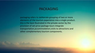 PACKAGING
packaging refers to deliberate grouping of two or more
elements of the tourism experience into a single product.
this is the best illustrated in the private sector by the
provision of set-price package tours integrate
transportation,accommodation,visits to attractions and
other complementary tourism components.
 