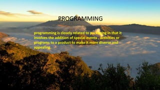 PROGRAMMING
programming is closely related to packaging in that it
involves the addition of special events , activities or
programs to a product to make it more diverse and
appealing.
 