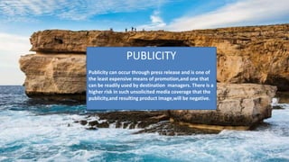 PUBLICITY
Publicity can occur through press release and is one of
the least expensive means of promotion,and one that
can be readily used by destination managers. There is a
higher risk in such unsolicited media coverage that the
publicity,and resulting product image,will be negative.
 