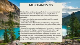 MERCHANDISING
Merchandising can be used very effectively as a promotional tool
when it involves the sale of products, at on-site gift shops or
online,that are readily associated with a particular company or
destination.
There are several advantages associated with well-formulated
merchandising strategies :
-Unlike other forms of promotion, merchandising also generates
direct income,and all the more so since logo products often sell at a
premium.
-Since such products are usually purchased as souvenirs , they tend
to be prominently displayed as status symbols back in the origin
region,thereby maximising exposure to potential customers.
-It is commonly the more frequently worn items of clothing , such
as base-ball caps and T-shirts,that are merchandised, and therefore
the purchasers of these products are likely to spend more time
acting as walking billboards for the company or destination.
 