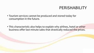 PERISHABILITY
• Tourism services cannot be produced and stored today for
consumption in the future.
• This characteristic also helps to explain why airlines, hotel or other
business offer last minute sales that drastically reduced the prices.
 