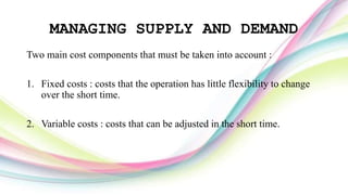 MANAGING SUPPLY AND DEMAND
Two main cost components that must be taken into account :
1. Fixed costs : costs that the operation has little flexibility to change
over the short time.
2. Variable costs : costs that can be adjusted in the short time.
 