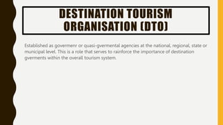 DESTINATION TOURISM
ORGANISATION (DTO)
Established as govermenr or quasi-gvermental agencies at the national, regional, st...