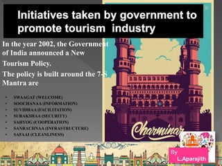 In the year 2002, the Government
of India announced a New
Tourism Policy.
The policy is built around the 7-S
Mantra are
• SWAAGAT (WELCOME)
• SOOCHANAA (INFORMATION)
• SUVIDHAA (FACILITATION)
• SURAKSHAA (SECURITY)
• SAHYOG (COOPERATION)
• SANRACHNAA (INFRASTRUCTURE)
• SAFAAI (CLEANLINESS)
By
L.Aparajith
 