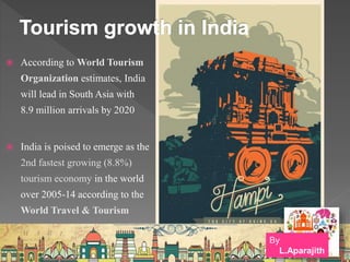  According to World Tourism
Organization estimates, India
will lead in South Asia with
8.9 million arrivals by 2020
 India is poised to emerge as the
2nd fastest growing (8.8%)
tourism economy in the world
over 2005-14 according to the
World Travel & Tourism
By
L.Aparajith
 