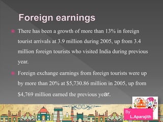  There has been a growth of more than 13% in foreign
tourist arrivals at 3.9 million during 2005, up from 3.4
million foreign tourists who visited India during previous
year.
 Foreign exchange earnings from foreign tourists were up
by more than 20% at $5,730.86 million in 2005, up from
$4,769 million earned the previous year.
By
L.Aparajith
 