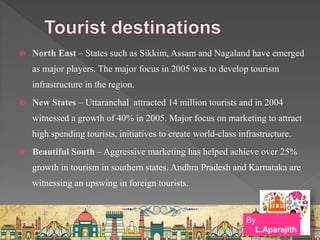  North East – States such as Sikkim, Assam and Nagaland have emerged
as major players. The major focus in 2005 was to develop tourism
infrastructure in the region.
 New States – Uttaranchal attracted 14 million tourists and in 2004
witnessed a growth of 40% in 2005. Major focus on marketing to attract
high spending tourists, initiatives to create world-class infrastructure.
 Beautiful South – Aggressive marketing has helped achieve over 25%
growth in tourism in southern states. Andhra Pradesh and Karnataka are
witnessing an upswing in foreign tourists.
By
L.Aparajith
 