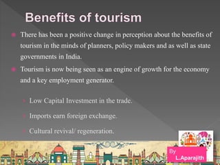  There has been a positive change in perception about the benefits of
tourism in the minds of planners, policy makers and as well as state
governments in India.
 Tourism is now being seen as an engine of growth for the economy
and a key employment generator.
› Low Capital Investment in the trade.
› Imports earn foreign exchange.
› Cultural revival/ regeneration.
By
L.Aparajith
 