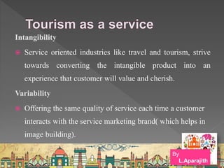 Intangibility
 Service oriented industries like travel and tourism, strive
towards converting the intangible product into an
experience that customer will value and cherish.
Variability
 Offering the same quality of service each time a customer
interacts with the service marketing brand( which helps in
image building).
By
L.Aparajith
 