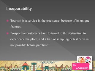 Inseparability
 Tourism is a service in the true sense, because of its unique
features.
 Prospective customers have to travel to the destination to
experience the place; and a trail or sampling or test drive is
not possible before purchase.
By
L.Aparajith
 