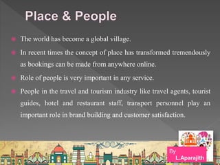  The world has become a global village.
 In recent times the concept of place has transformed tremendously
as bookings can be made from anywhere online.
 Role of people is very important in any service.
 People in the travel and tourism industry like travel agents, tourist
guides, hotel and restaurant staff, transport personnel play an
important role in brand building and customer satisfaction.
By
L.Aparajith
 