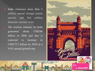  India witnesses more than 5
million annual foreign tourist
arrivals and 562 million
domestic tourism visits.
 The tourism industry in India
generated about US$100
billion in 2008 and that is
expected to increase to
US$275.5 billion by 2018 at a
9.4% annual growth rate.
By
L.Aparajith
 