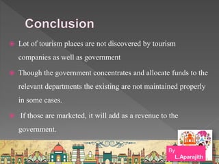  Lot of tourism places are not discovered by tourism
companies as well as government
 Though the government concentrates and allocate funds to the
relevant departments the existing are not maintained properly
in some cases.
 If those are marketed, it will add as a revenue to the
government.
By
L.Aparajith
 