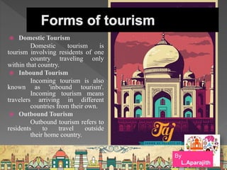  Domestic Tourism
Domestic tourism is
tourism involving residents of one
country traveling only
within that country.
 Inbound Tourism
Incoming tourism is also
known as 'inbound tourism'.
Incoming tourism means
travelers arriving in different
countries from their own.
 Outbound Tourism
Outbound tourism refers to
residents to travel outside
their home country.
By
L.Aparajith
 