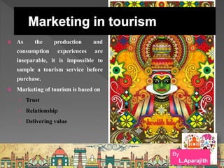  As the production and
consumption experiences are
inseparable, it is impossible to
sample a tourism service before
purchase.
 Marketing of tourism is based on
› Trust
› Relationship
› Delivering value
By
L.Aparajith
 