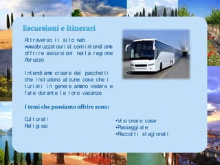 Escursioni e ItinerariAttraverso il sito web www.abruzzotourist.com intendiamo offrire escursioni nella regione AbruzzoIntendiamo creare dei pacchetti che includono alcune cose che i turisti in genere amano vedere e fare durante le loro vacanzeI temi che possiamo offrire sono:CulturaliReligiosiVisionare case