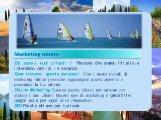 Marketing miratoChi sono i tuoi clienti ? Personecheamanol’Italia e intendonovenirci in vacanza.Come trovare  queste persone?Con i nostri metodi di marketing mirato possiamo raggiungere queste persone e presentare la tua attività. Online Marketing Usiamo parole chiave per turismo per attirare i tuoi clienti. Questo tipo di marketing è garantito. (paghi solo per ogni clic recevuto.)SEO Parole chiave per turismo