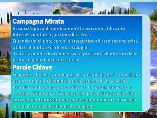 Campagna Mirata In quest’epoca di cambiamenti le persone utilizzano Internet per fare ogni tipo di ricerca.Quando un cliente cerca lo stesso tipo di servizio che offri,  utilizza il motore di ricerca  Google.  La tua azienda dovrebbe essere presente all’interno della prima pagina di questa ricerca.Parole ChiaveLe parole chiave, sono le parole specifiche che i  tuoi clienti usano con più probabilità per la ricerca di un servizio. Prendiamo il tempo per analizzare le parole chiave (per esempio “Albergo" o “vacanze”) e per assicurarci che il tuo sito web è ottimizzato per entrare in un motore di ricerca con queste parole sulla prima pagina. 