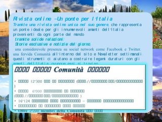 Rivista online -Un ponte per l’ItaliaTramite una rivista online unica nel suo genere, che rappresenta un ponte ideale per gli innumerevoli amanti dell’Italia provenienti da ogni parte del mondo.tramite solide relazioni Storie esclusive e notizie del giorno,una considerevole presenza su social network come Facebook e Twitter, una fervida Comunità all’interno del sito e Newsletter settimanali: questi strumenti ci aiutano a costruire legami duraturi con gli amanti dell’Italia, ovunqueessisitrovino .DatisulleComunità Online‣ Oltre 12’300 Fan su Facebook (http://facebook.com/ItalyMagazine )‣ Oltre  6’000 Followers su Twitter (http://twitter.com/ItalyMagazine )‣ 16’124 iscritti alla Newsletter - inviata settimanalmente‣ Centinaia di commenti ogni giorno‣ Oltre 2’200 membri della Comunità del sito
