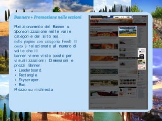 Banners + PromozionenellesezioniPosizionamento del Banner o Sponsorizzazione nelle varie categorie del sito (es.nelle pagine con categoria Food). Il costo è relazionato al numero di volte che ilbanner viene visto (costo per visualizzazioni). Dimensioni e prezzi Banner:• Leaderboard:• Rectangle: • Skyscraper:• Box:Prezzosurichiesta